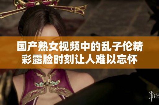 国产熟女视频中的乱子伦精彩露脸时刻让人难以忘怀