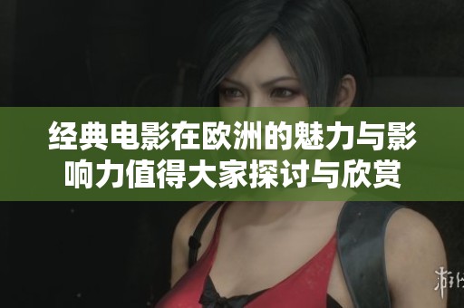 经典电影在欧洲的魅力与影响力值得大家探讨与欣赏