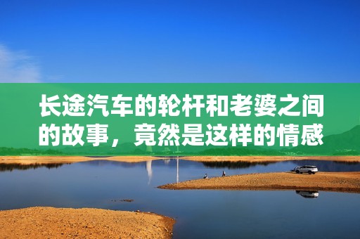 长途汽车的轮杆和老婆之间的故事，竟然是这样的情感旅程