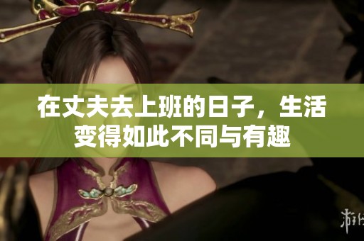 在丈夫去上班的日子，生活变得如此不同与有趣