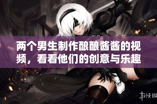 两个男生制作酿酿酱酱的视频，看看他们的创意与乐趣！