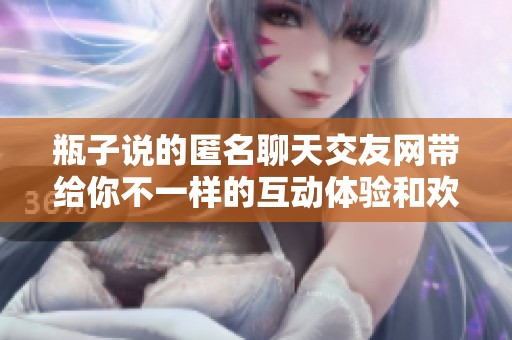 瓶子说的匿名聊天交友网带给你不一样的互动体验和欢乐时光
