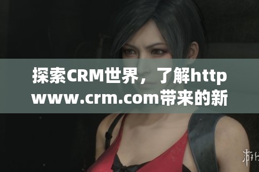 探索CRM世界，了解httpwww.crm.com带来的新机遇与优势