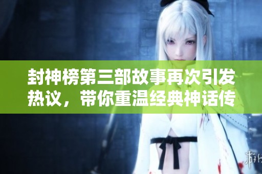 封神榜第三部故事再次引发热议，带你重温经典神话传奇尽在其中