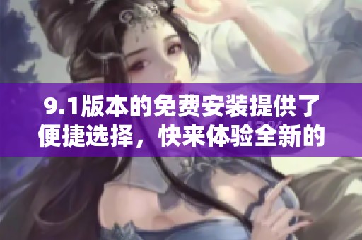 9.1版本的免费安装提供了便捷选择，快来体验全新的安装方式吧！