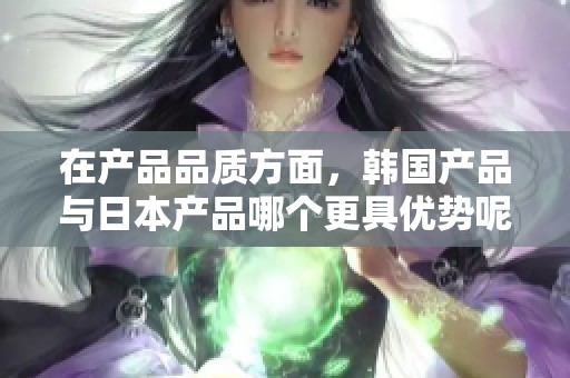 在产品品质方面，韩国产品与日本产品哪个更具优势呢？