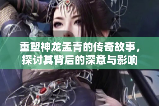 重塑神龙孟青的传奇故事，探讨其背后的深意与影响