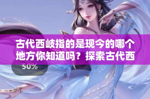 古代西岐指的是现今的哪个地方你知道吗？探索古代西岐与现代的关系