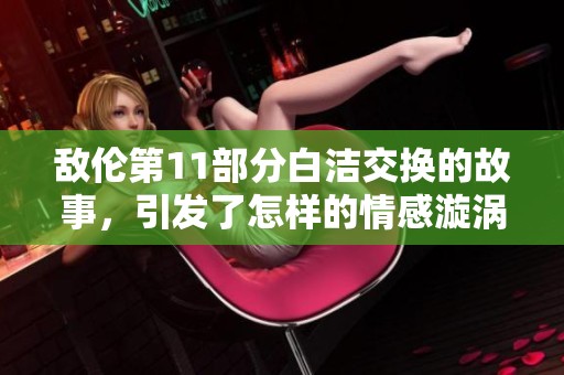 敌伦第11部分白洁交换的故事，引发了怎样的情感漩涡呢？
