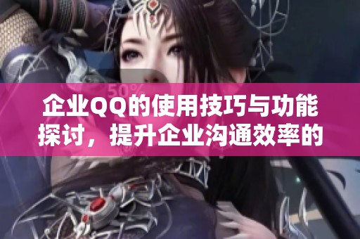 企业QQ的使用技巧与功能探讨，提升企业沟通效率的必备工具