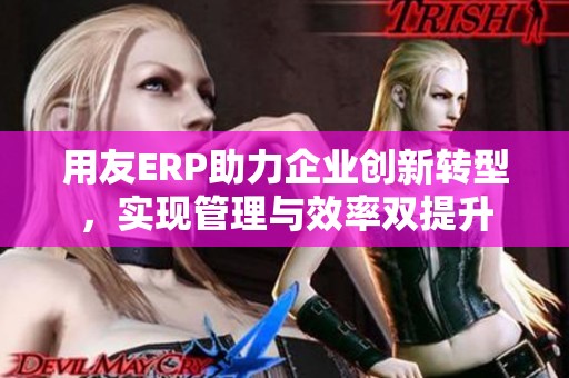 用友ERP助力企业创新转型，实现管理与效率双提升