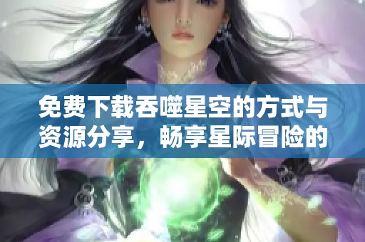免费下载吞噬星空的方式与资源分享，畅享星际冒险的无限乐趣