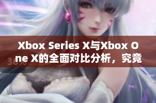 Xbox Series X与Xbox One X的全面对比分析，究竟哪个更值得购买呢