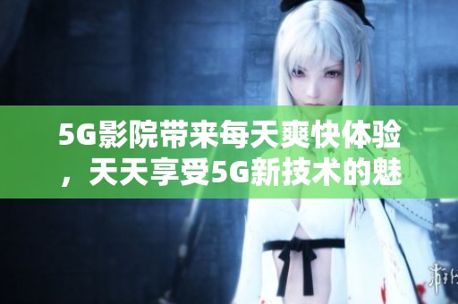 5G影院带来每天爽快体验，天天享受5G新技术的魅力