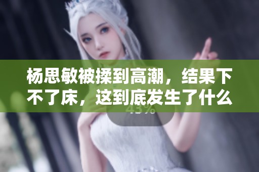 杨思敏被揉到高潮，结果下不了床，这到底发生了什么事呢