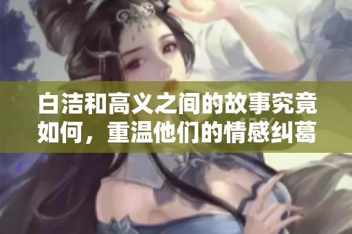白洁和高义之间的故事究竟如何，重温他们的情感纠葛与人生选择