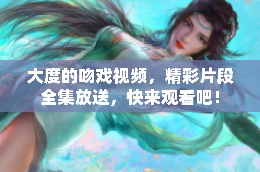 大度的吻戏视频，精彩片段全集放送，快来观看吧！