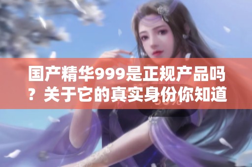 国产精华999是正规产品吗？关于它的真实身份你知道多少？