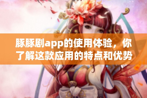 豚豚剧app的使用体验，你了解这款应用的特点和优势吗