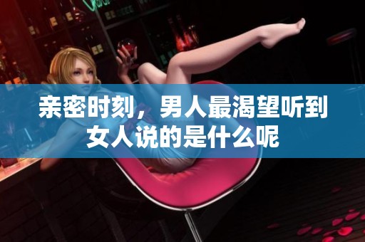 亲密时刻，男人最渴望听到女人说的是什么呢