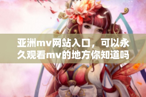 亚洲mv网站入口，可以永久观看mv的地方你知道吗