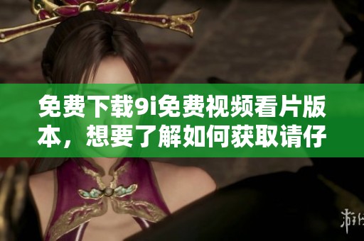 免费下载9i免费视频看片版本，想要了解如何获取请仔细阅读本文内容