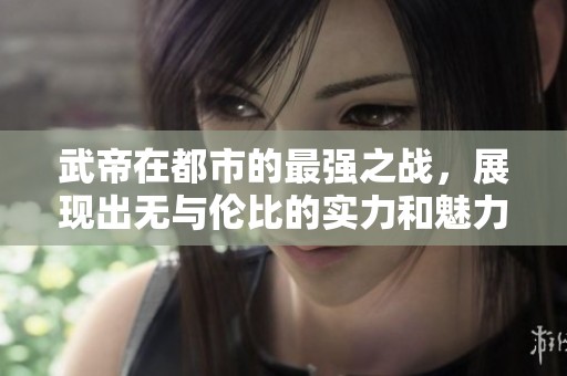 武帝在都市的最强之战，展现出无与伦比的实力和魅力