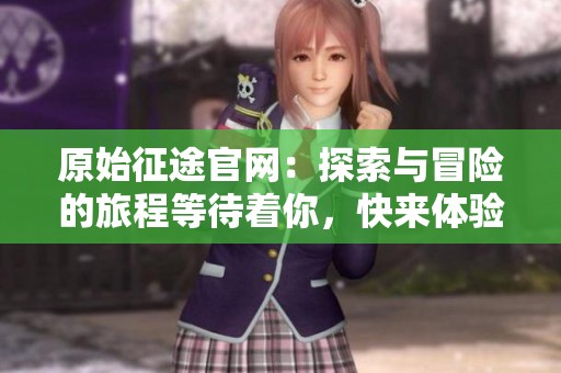 原始征途官网：探索与冒险的旅程等待着你，快来体验新时代的传奇吧！