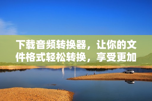 下载音频转换器，让你的文件格式轻松转换，享受更加便捷的音频处理体验