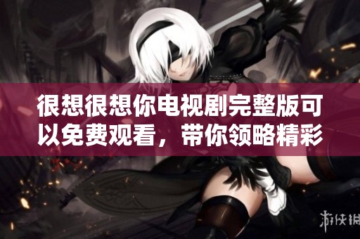 很想很想你电视剧完整版可以免费观看，带你领略精彩剧情和动人瞬间