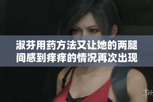 淑芬用药方法又让她的两腿间感到痒痒的情况再次出现