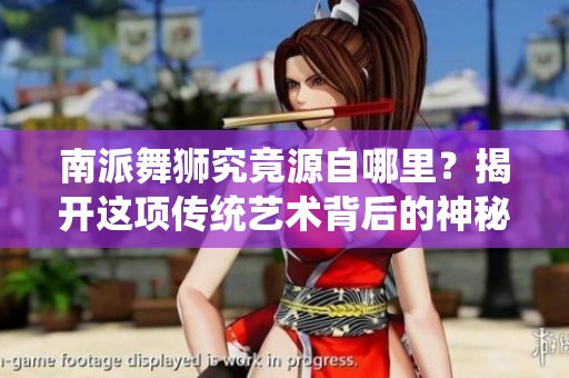 南派舞狮究竟源自哪里？揭开这项传统艺术背后的神秘面纱