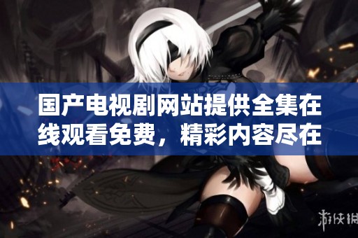 国产电视剧网站提供全集在线观看免费，精彩内容尽在这里等你观看