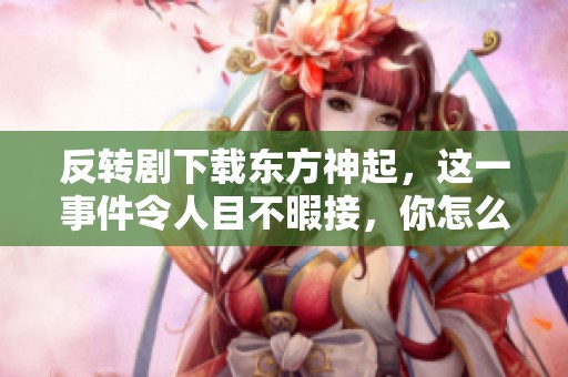 反转剧下载东方神起，这一事件令人目不暇接，你怎么看待呢