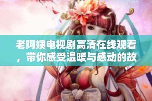 老阿姨电视剧高清在线观看，带你感受温暖与感动的故事情节