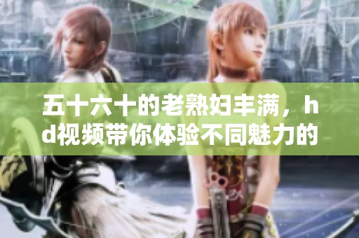 五十六十的老**丰满，hd视频带你体验不同魅力的精彩内容