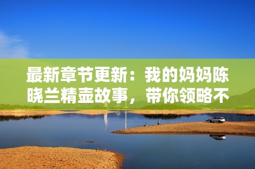 最新章节更新：我的妈妈陈晓兰精壶故事，带你领略不一样的精彩