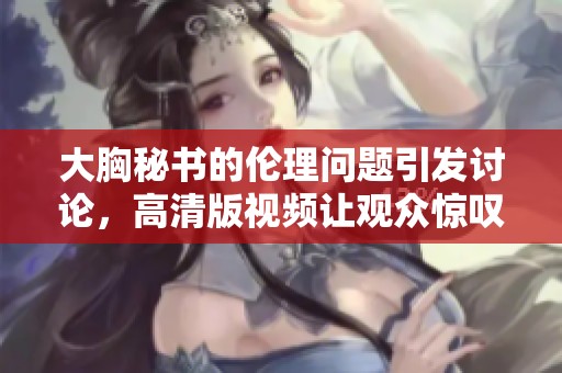大胸秘书的伦理问题引发讨论，高清版视频让观众惊叹不已