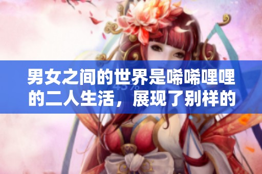 男女之间的世界是唏唏哩哩的二人生活，展现了别样的情感。