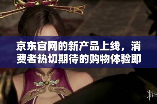 京东官网的新产品上线，消费者热切期待的购物体验即将开启