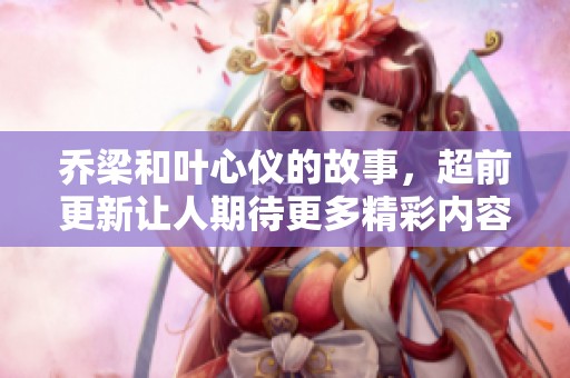 乔梁和叶心仪的故事，超前更新让人期待更多精彩内容