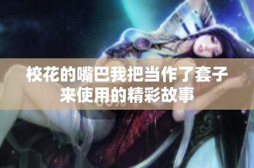 校花的嘴巴我把当作了套子来使用的精彩故事