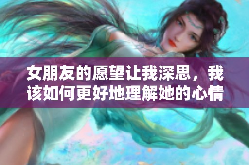 女朋友的愿望让我深思，我该如何更好地理解她的心情呢