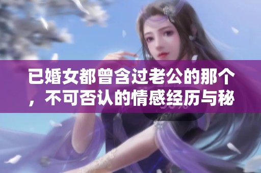 已婚女都曾含过老公的那个，不可否认的情感经历与秘密