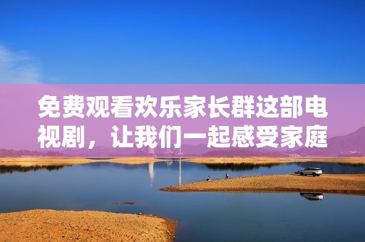 免费观看欢乐家长群这部电视剧，让我们一起感受家庭的温暖与乐趣。