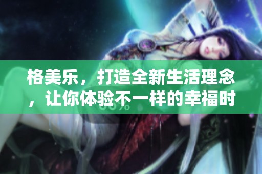 格美乐，打造全新生活理念，让你体验不一样的幸福时光。