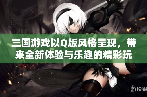 三国游戏以Q版风格呈现，带来全新体验与乐趣的精彩玩法