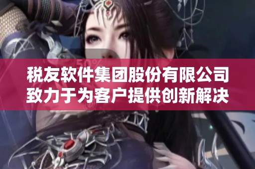 税友软件集团股份有限公司致力于为客户提供创新解决方案和优质服务