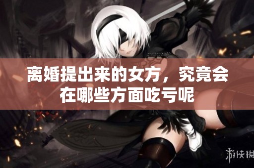 离婚提出来的女方，究竟会在哪些方面吃亏呢