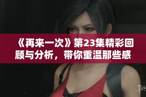 《再来一次》第23集精彩回顾与分析，带你重温那些感动时刻